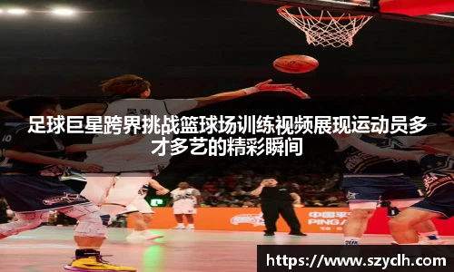 足球巨星跨界挑战篮球场训练视频展现运动员多才多艺的精彩瞬间